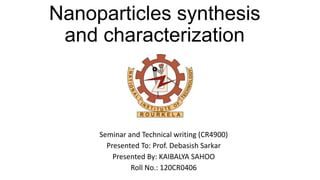 Nanoparticles synthesis
and characterization
Seminar and Technical writing (CR4900)
Presented To: Prof. Debasish Sarkar
Presented By: KAIBALYA SAHOO
Roll No.: 120CR0406
 