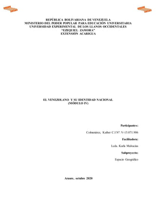 REPÚBLICA BOLIVARIANA DE VENEZUELA
MINISTERIO DEL PODER POPULAR PARA EDUCACIÓN UNIVERSITARIA
UNIVERSIDAD EXPERIMENTAL DE LOS LLANOS OCCIDENTALES
“EZEQUIEL ZAMORA”
EXTENSIÒN ACARIGUA
EL VENEZOLANO Y SU IDENTIDAD NACIONAL
(MÓDULO IV)
Participantes:
Colmenárez, Kaiber C.I Nº: V-15.071.906
Facilitadora:
Lcda. Karla Malvacías
Subproyecto:
Espacio Geográfico
Araure, octubre 2020
 