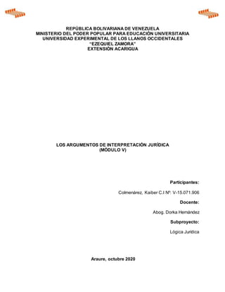 REPÚBLICA BOLIVARIANA DE VENEZUELA
MINISTERIO DEL PODER POPULAR PARA EDUCACIÓN UNIVERSITARIA
UNIVERSIDAD EXPERIMENTAL DE LOS LLANOS OCCIDENTALES
“EZEQUIEL ZAMORA”
EXTENSIÒN ACARIGUA
LOS ARGUMENTOS DE INTERPRETACIÓN JURÍDICA
(MÓDULO V)
Participantes:
Colmenárez, Kaiber C.I Nº: V-15.071.906
Docente:
Abog. Dorka Hernández
Subproyecto:
Lógica Jurídica
Araure, octubre 2020
 