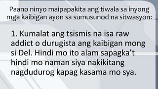 Paano ninyo maipapakita ang tiwala sa inyong
mga kaibigan ayon sa sumusunod na sitwasyon:
1. Kumalat ang tsismis na isa raw
addict o durugista ang kaibigan mong
si Del. Hindi mo ito alam sapagka’t
hindi mo naman siya nakikitang
nagdudurog kapag kasama mo sya.
 