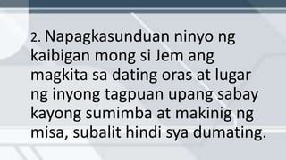 2. Napagkasunduan ninyo ng
kaibigan mong si Jem ang
magkita sa dating oras at lugar
ng inyong tagpuan upang sabay
kayong sumimba at makinig ng
misa, subalit hindi sya dumating.
 