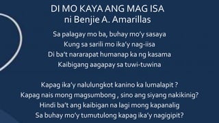DI MO KAYA ANG MAG ISA
ni Benjie A. Amarillas
Sa palagay mo ba, buhay mo’y sasaya
Kung sa sarili mo ika’y nag-iisa
Di ba’t nararapat humanap ka ng kasama
Kaibigang aagapay sa tuwi-tuwina
Kapag ika’y nalulungkot kanino ka lumalapit ?
Kapag nais mong magsumbong , sino ang siyang nakikinig?
Hindi ba’t ang kaibigan na lagi mong kapanalig
Sa buhay mo’y tumutulong kapag ika’y nagigipit?
 