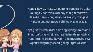 Kapag ikaw ay masaya, punong-puno ka ng sigla
Kaibiga’y naririyan,kasabay mong tumatawa
Halakhak niya’y nagsasabi na siya ri’y maligaya
Kaisa mong natutuwa dahil ikaw ay masaya.
Kapag ika’y lumalakad, sino ang siyang sumasama?
Hindi ba’t ang kaibigang laging handa sa tuwina
Kung hindi man niya kayanin ang masamahan ka
Agad siyang nagsasabing mag-ingat ka sana.
 