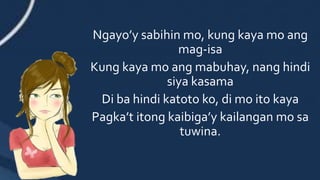 Ngayo’y sabihin mo, kung kaya mo ang
mag-isa
Kung kaya mo ang mabuhay, nang hindi
siya kasama
Di ba hindi katoto ko, di mo ito kaya
Pagka’t itong kaibiga’y kailangan mo sa
tuwina.
 
