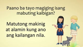 Paano ba tayo magiging isang
mabuting kaibigan?
Matutong makinig
at alamin kung ano
ang kailangan nila.
 
