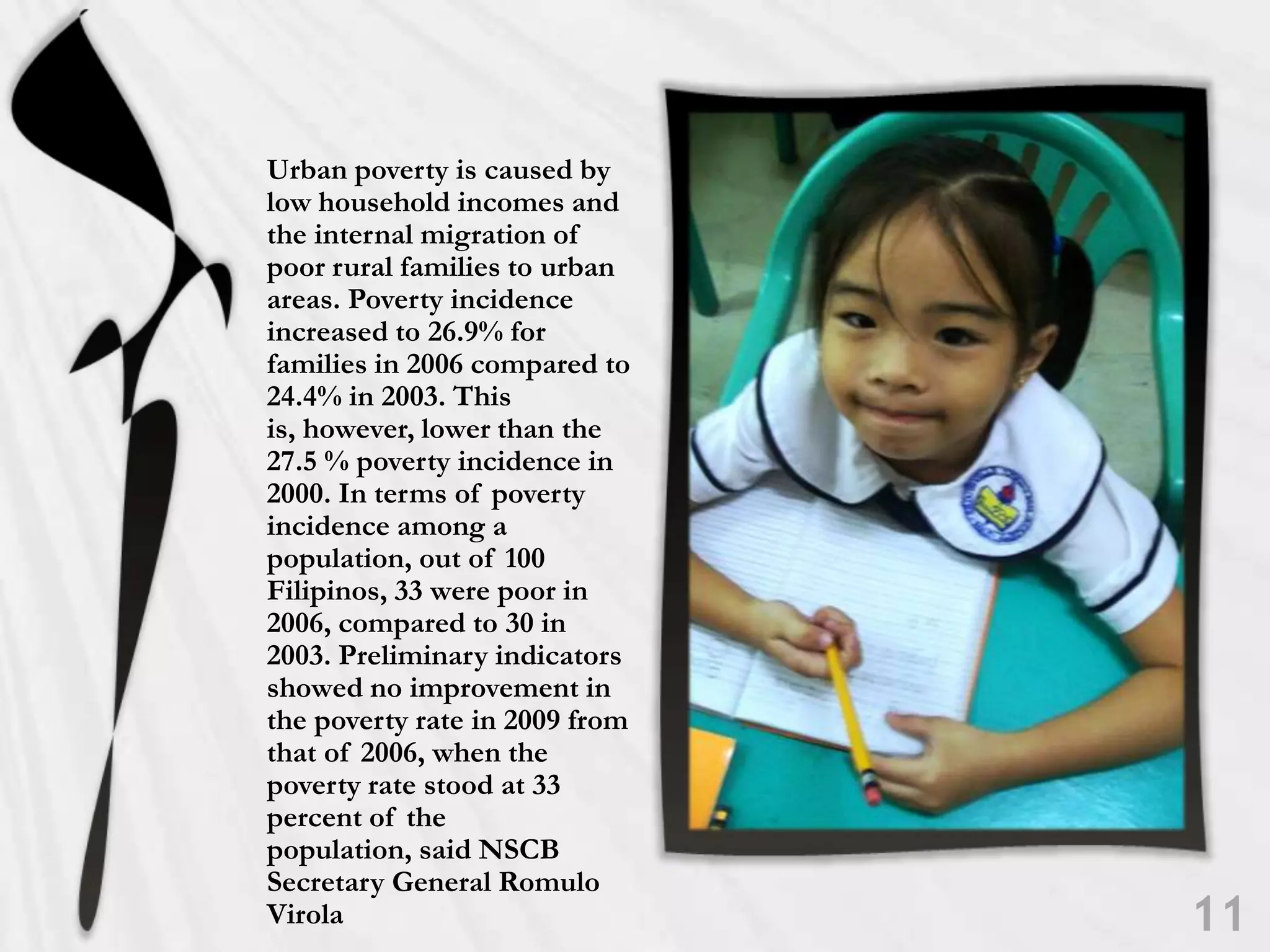 Urban poverty is caused by low household incomes and the internal migration of poor rural families to urban areas. Poverty incidence increased to 26.9% for families in 2006 compared to 24.4% in 2003. This is, however, lower than the 27.5 % poverty incidence in 2000. In terms of poverty incidence among a population, out of 100 Filipinos, 33 were poor in 2006, compared to 30 in 2003. Preliminary indicators showed no improvement in the poverty rate in 2009 from that of 2006, when the poverty rate stood at 33 percent of the population, said NSCB Secretary General Romulo Virola11
