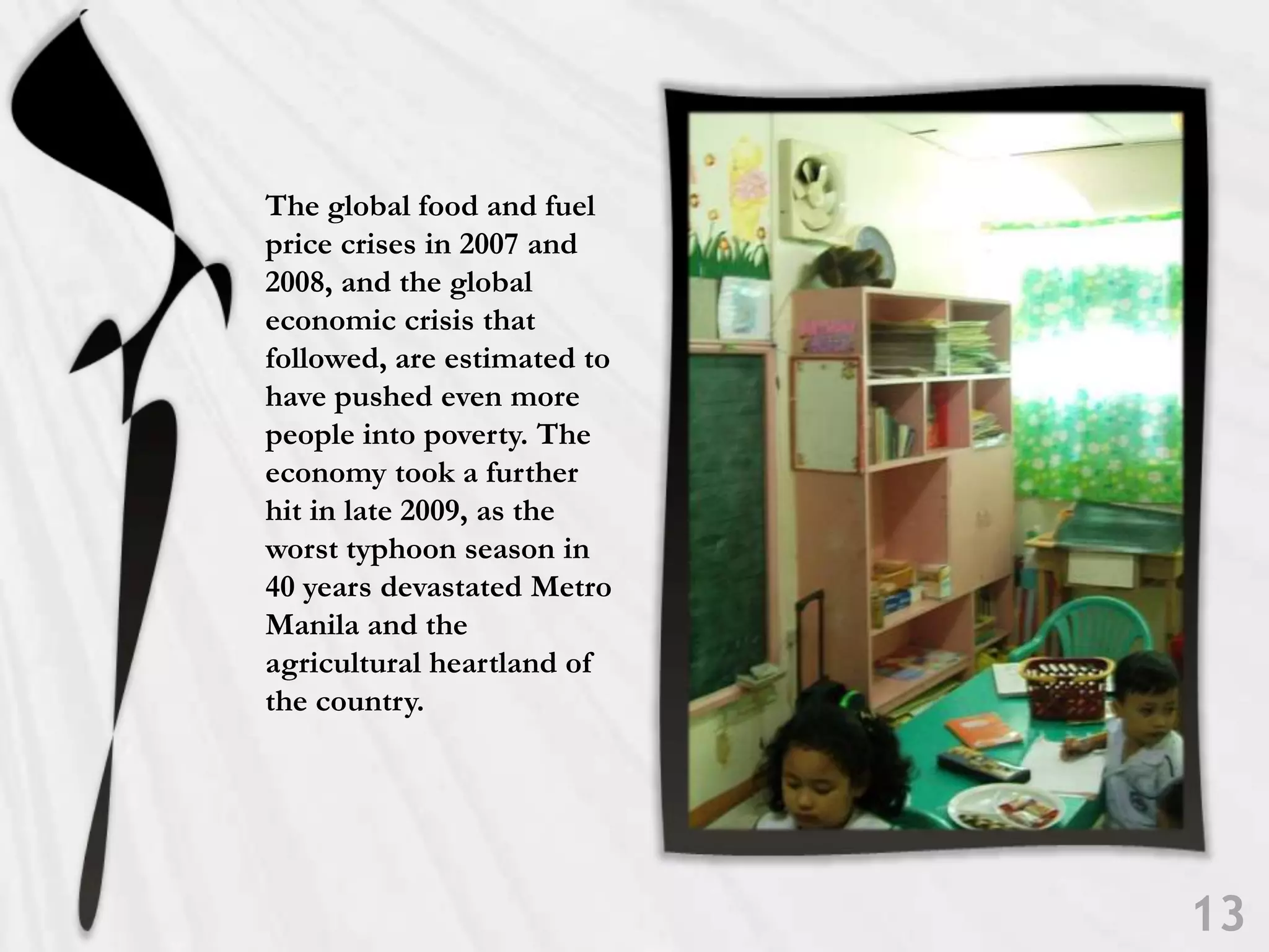 The global food and fuel price crises in 2007 and 2008, and the global economic crisis that followed, are estimated to have pushed even more people into poverty. The economy took a further hit in late 2009, as the worst typhoon season in 40 years devastated Metro Manila and the agricultural heartland of the country.13