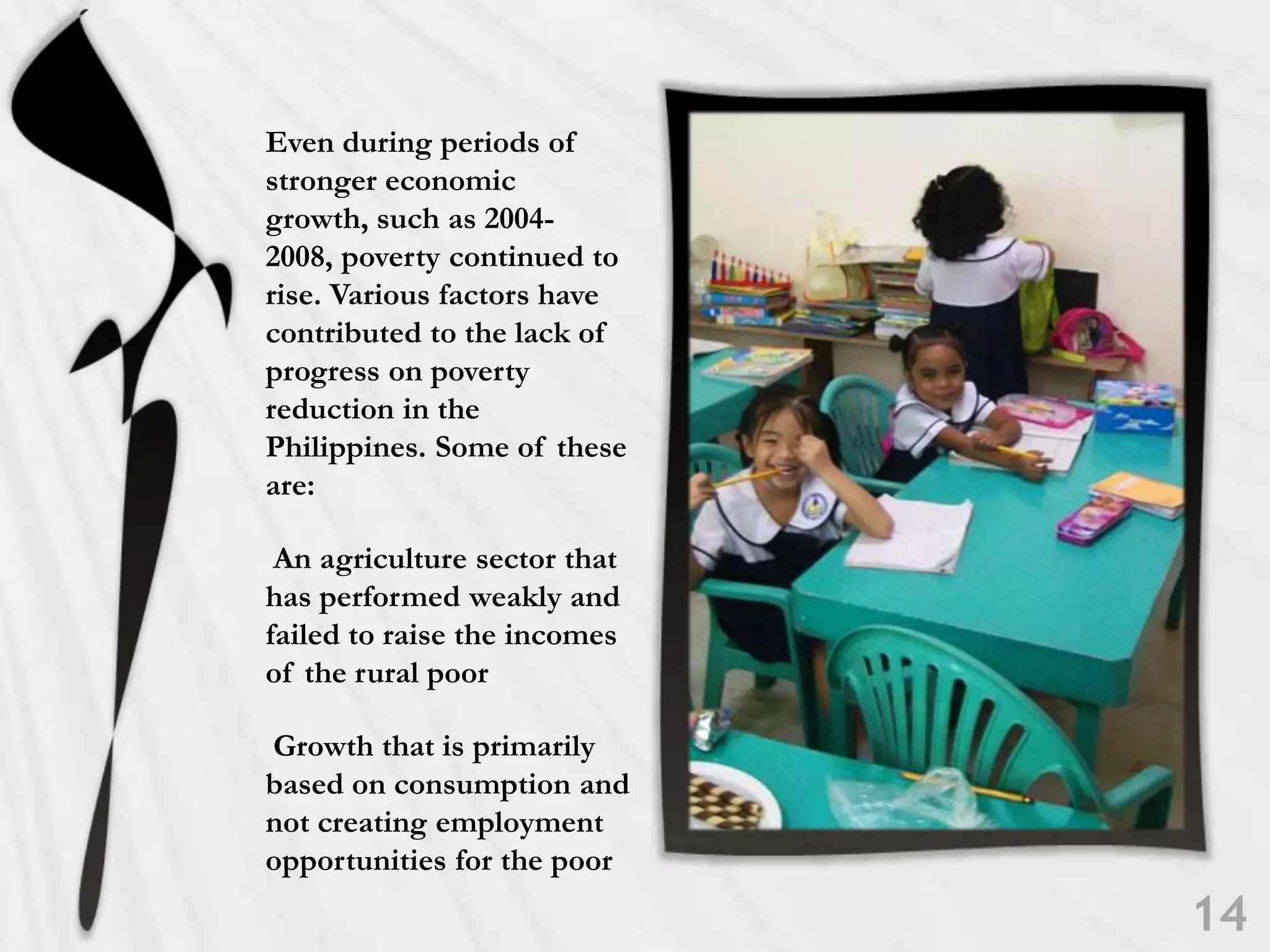 Even during periods of stronger economic growth, such as 2004-2008, poverty continued to rise. Various factors have contributed to the lack of progress on poverty reduction in the Philippines. Some of these are: An agriculture sector that has performed weakly and failed to raise the incomes of the rural poor Growth that is primarily based on consumption and not creating employment opportunities for the poor14