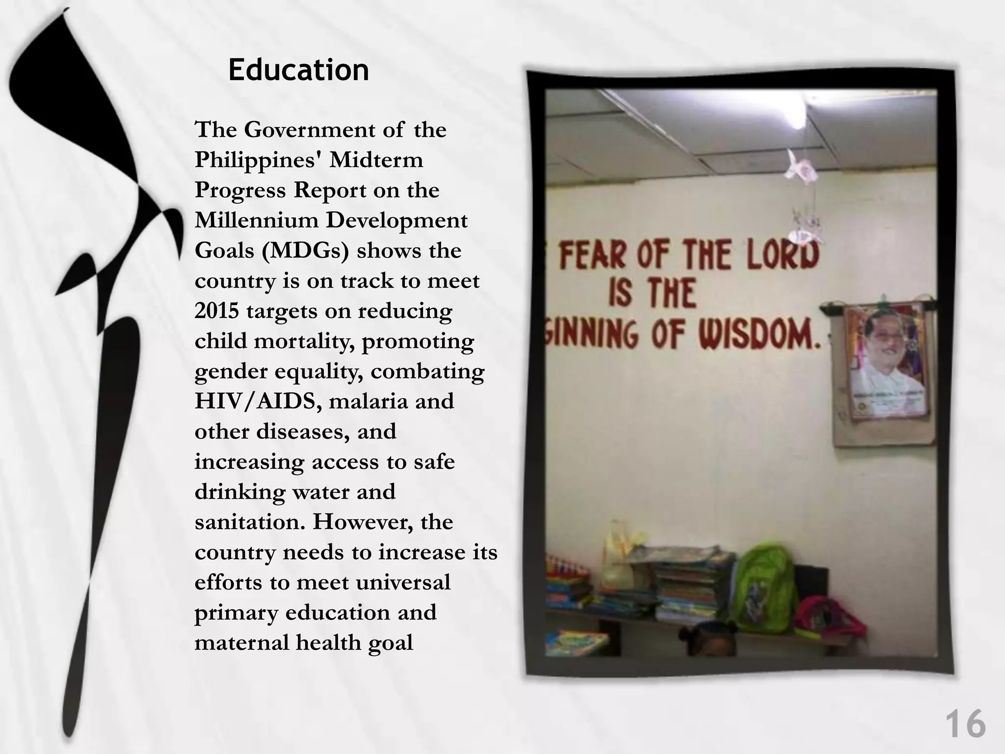 EducationThe Government of the Philippines' Midterm Progress Report on the Millennium Development Goals (MDGs) shows the country is on track to meet 2015 targets on reducing child mortality, promoting gender equality, combating HIV/AIDS, malaria and other diseases, and increasing access to safe drinking water and sanitation. However, the country needs to increase its efforts to meet universal primary education and maternal health goal16