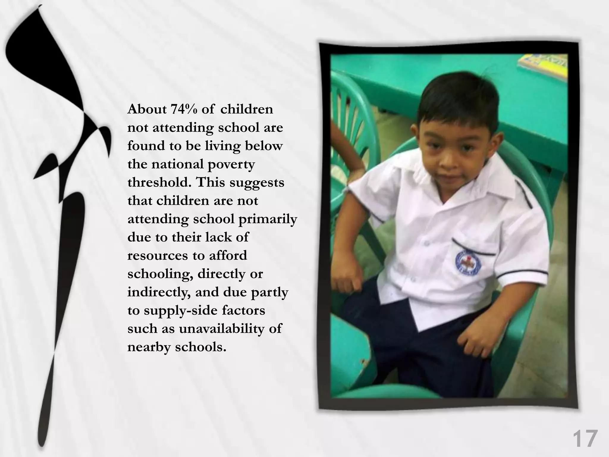 About 74% of children not attending school are found to be living below the national poverty threshold. This suggests that children are not attending school primarily due to their lack of resources to afford schooling, directly or indirectly, and due partly to supply-side factors such as unavailability of nearby schools. 17