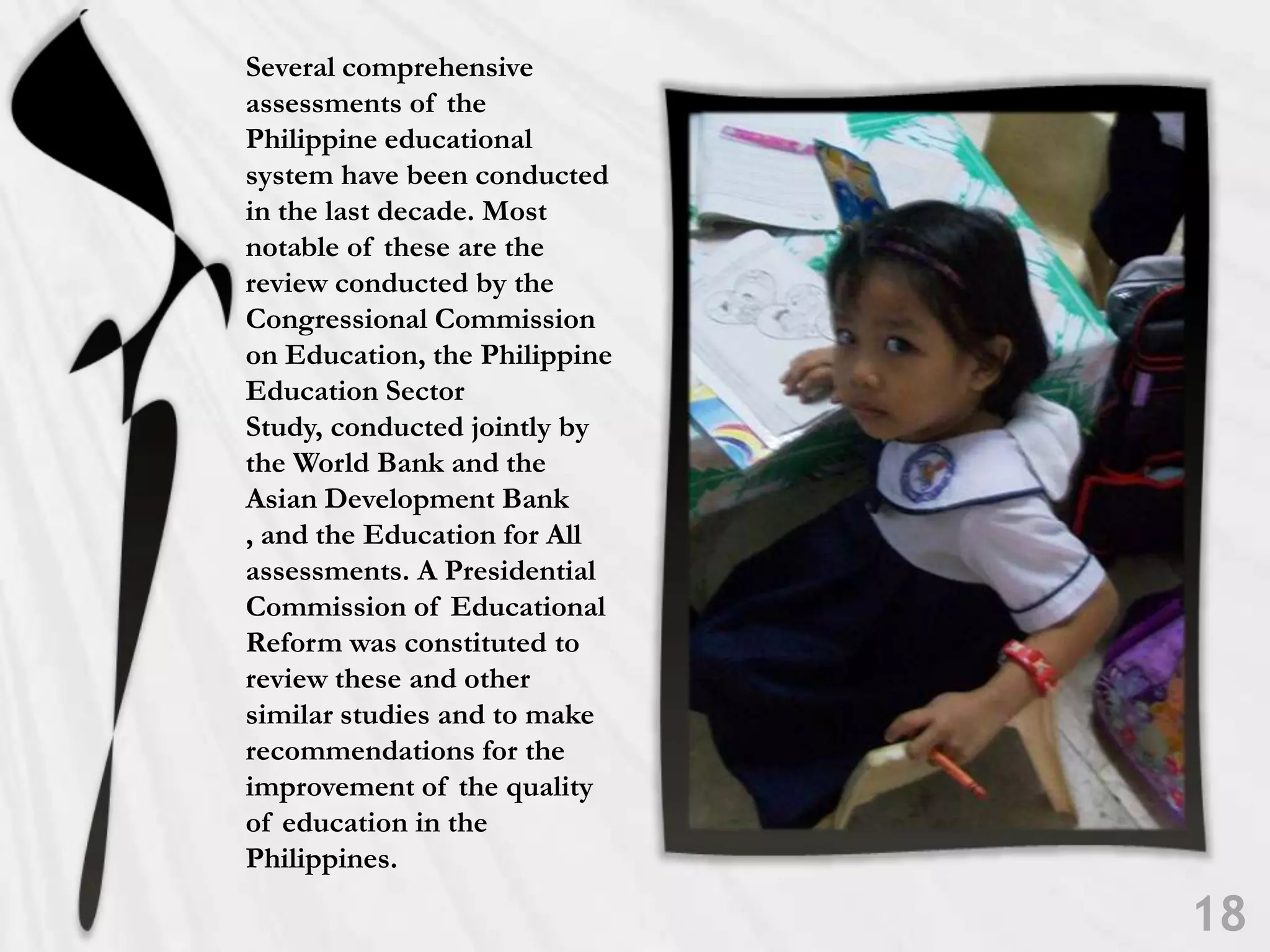 Several comprehensive assessments of the Philippine educational system have been conducted in the last decade. Most notable of these are the review conducted by the Congressional Commission on Education, the Philippine Education Sector Study, conducted jointly by the World Bank and the Asian Development Bank , and the Education for All assessments. A Presidential Commission of Educational Reform was constituted to review these and other similar studies and to make recommendations for the improvement of the quality of education in the Philippines. 18
