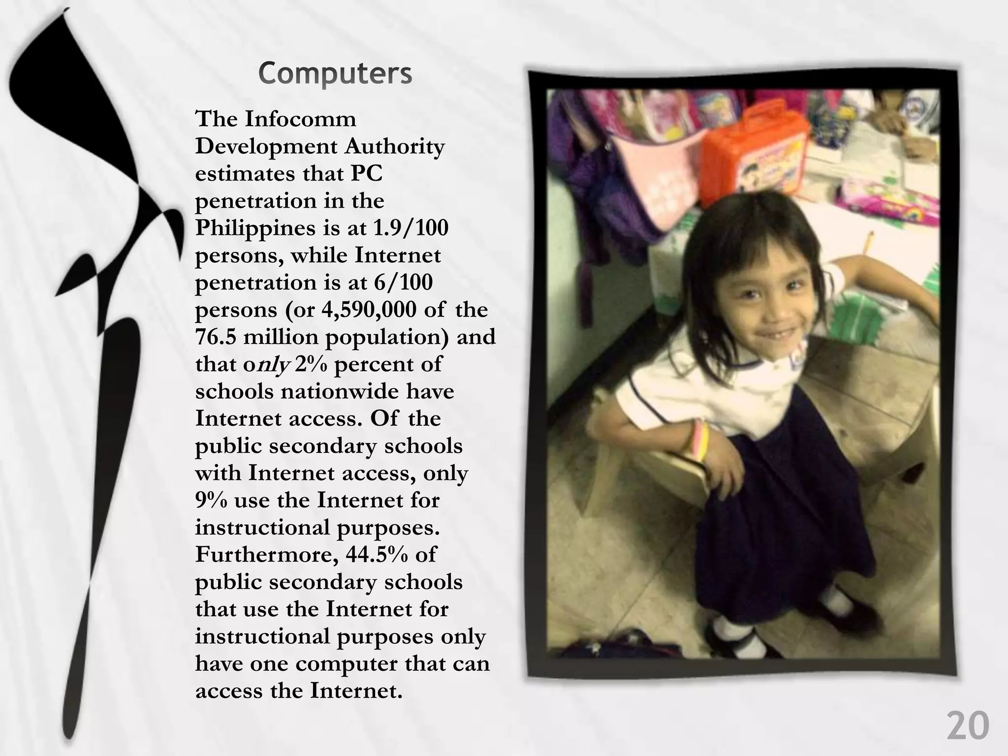      ComputersThe Infocomm Development Authority estimates that PC penetration in the Philippines is at 1.9/100 persons, while Internet penetration is at 6/100 persons (or 4,590,000 of the 76.5 million population) and that only 2% percent of schools nationwide have Internetaccess. Of the public secondary schools with Internet access, only 9% use the Internet forinstructional purposes. Furthermore, 44.5% of public secondary schools that use the Internet for instructional purposes only have one computer that can access the Internet.20