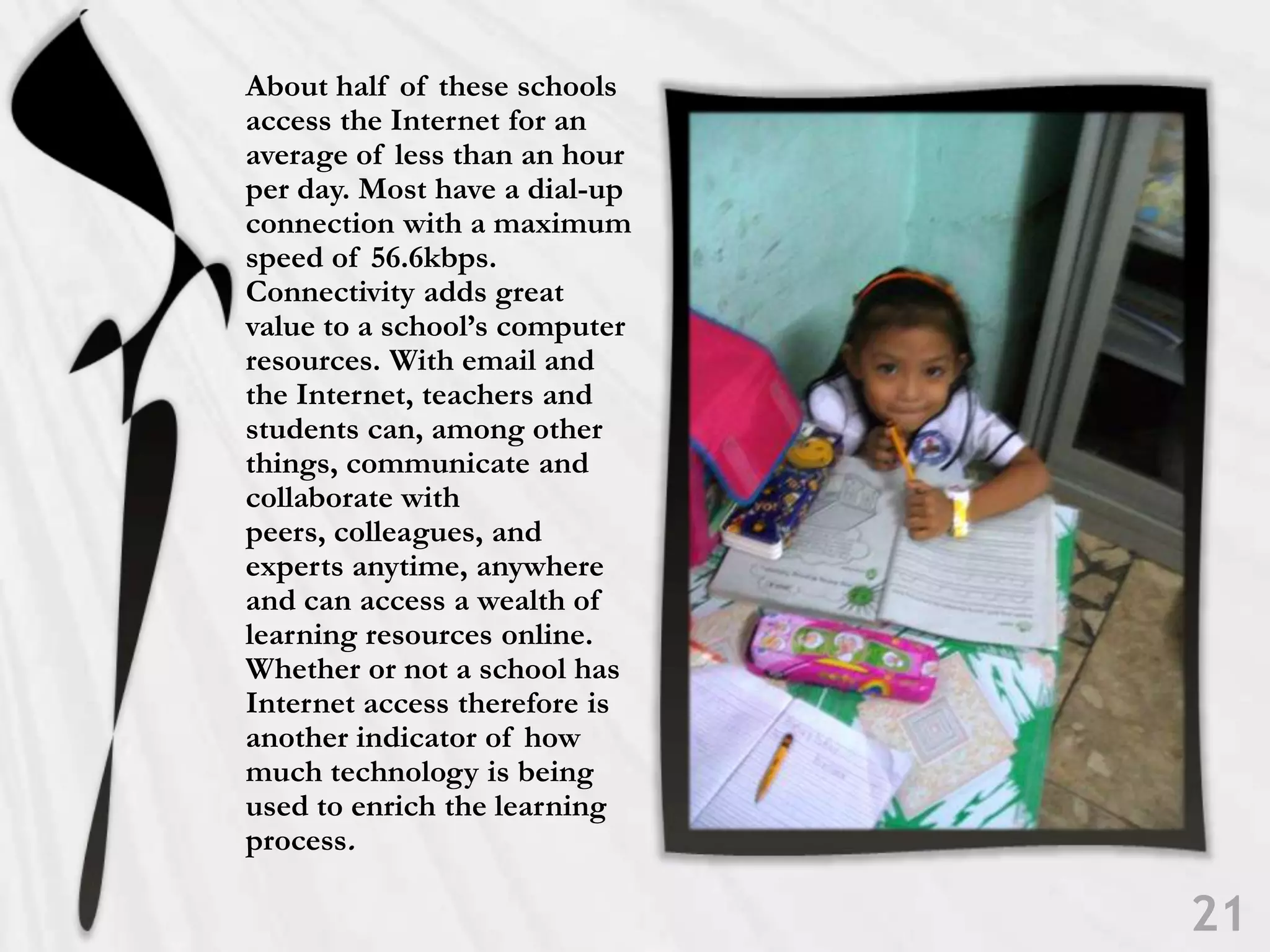About half of these schools access the Internet for an average of less than an hour per day. Most have a dial-up connection with a maximum speed of 56.6kbps. Connectivity adds great value to a school’s computer resources. With email and the Internet, teachers and students can, among other things, communicate and collaborate with peers, colleagues, and experts anytime, anywhere and can access a wealth of learning resources online. Whether or not a school has Internet access therefore is another indicator of how much technology is being used to enrich the learning process. 21