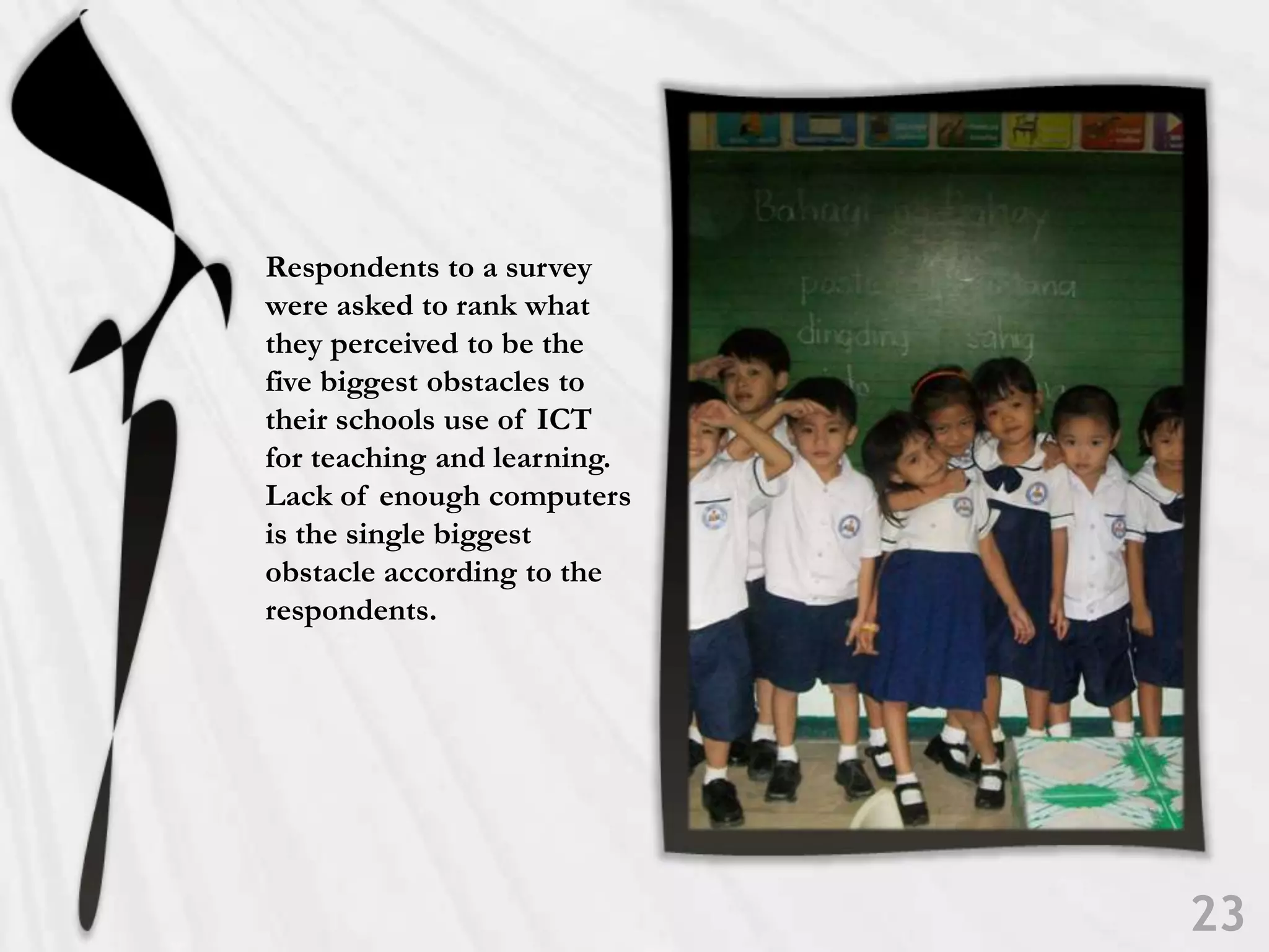 Respondents to a survey were asked to rank what they perceived to be the five biggest obstacles to their schools use of ICT for teaching and learning. Lack of enough computers is the single biggest obstacle according to the respondents. 23