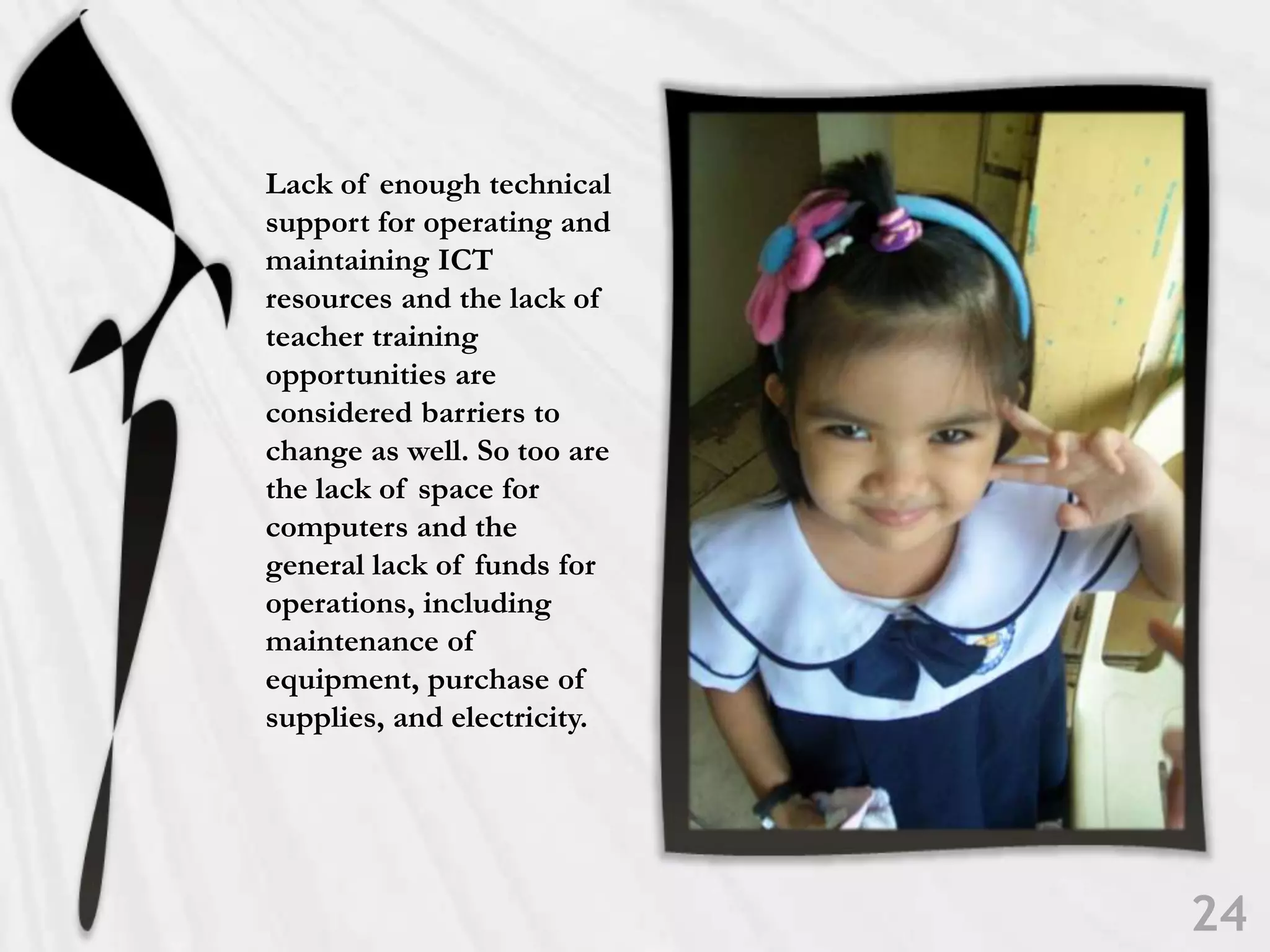 Lack of enough technical support for operating and maintaining ICT resources and the lack of teacher training opportunities are considered barriers to change as well. So too are the lack of space for computers and the general lack of funds for operations, including maintenance of equipment, purchase of supplies, and electricity.24