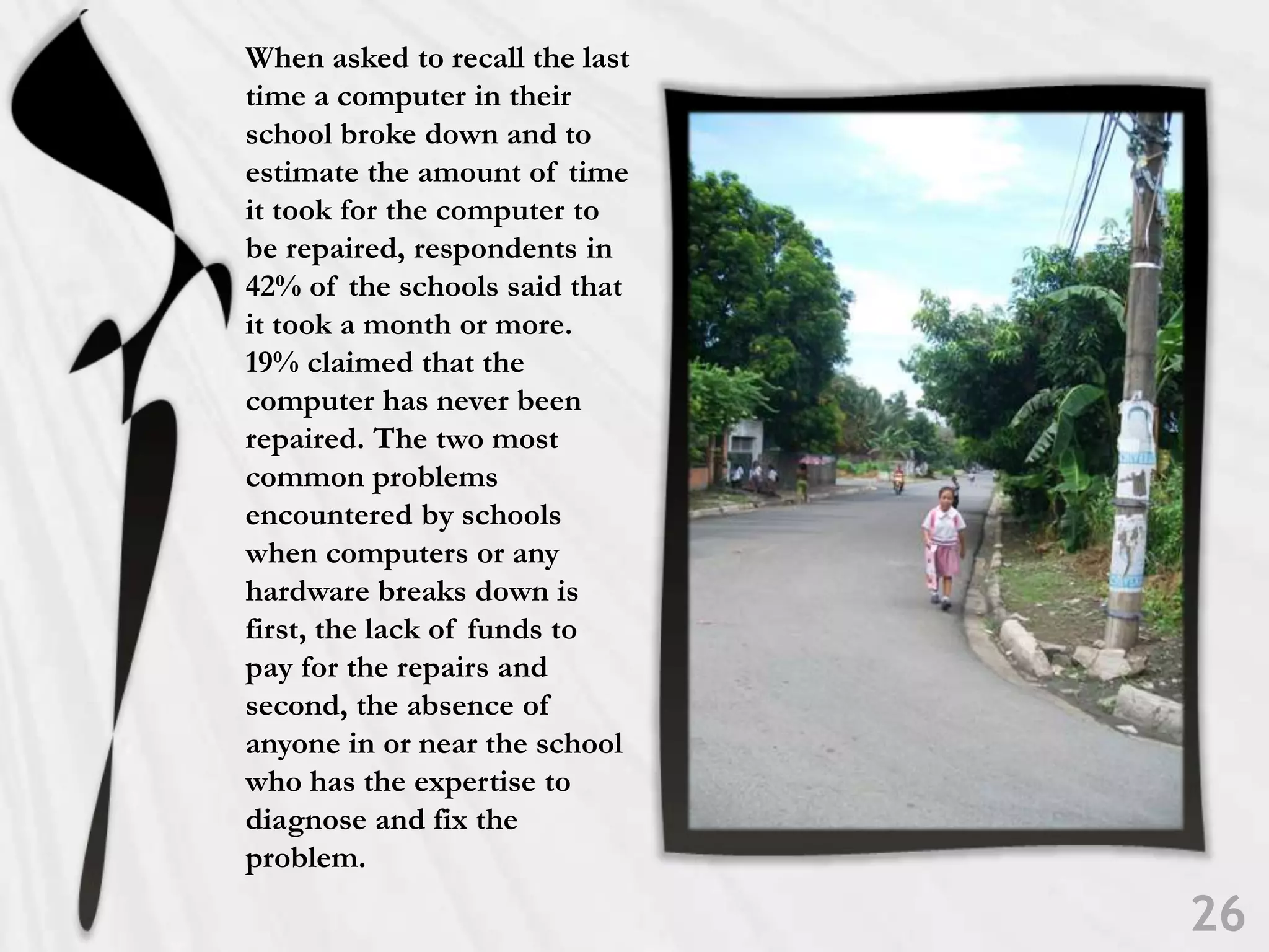 When asked to recall the last time a computer in their school broke down and to estimate the amount of time it took for the computer to be repaired, respondents in 42% of the schools said that it took a month or more. 19% claimed that the computer has never been repaired. The two most common problems encountered by schools when computers or any hardware breaks down is first, the lack of funds to pay for the repairs and second, the absence of anyone in or near the school who has the expertise to diagnose and fix the problem.26
