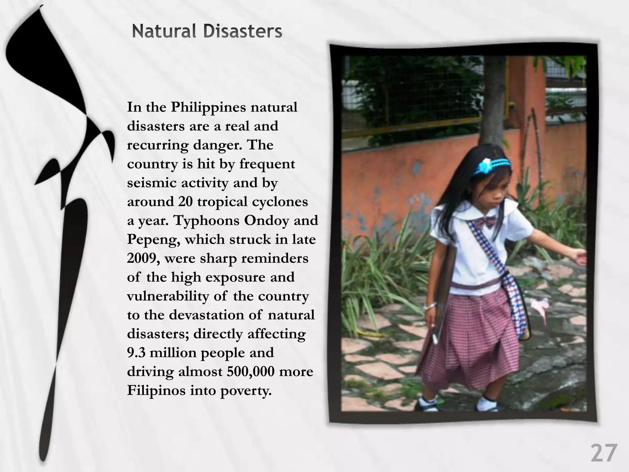 Natural DisastersIn the Philippines natural disasters are a real and recurring danger. The country is hit by frequent seismic activity and by around 20 tropical cyclones a year. Typhoons Ondoy and Pepeng, which struck in late 2009, were sharp reminders of the high exposure and vulnerability of the country to the devastation of natural disasters; directly affecting 9.3 million people and driving almost 500,000 more Filipinos into poverty.27