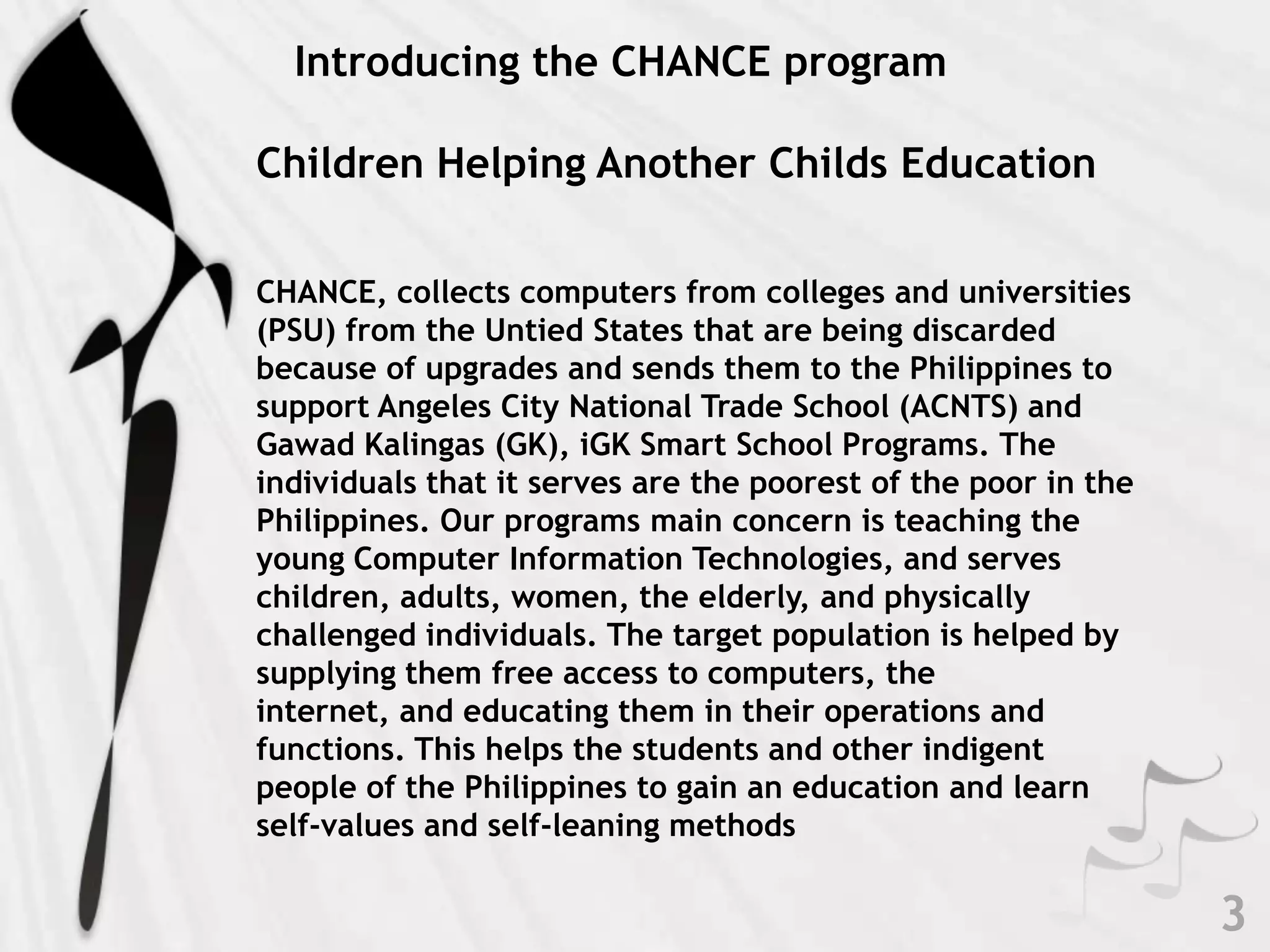    Introducing the CHANCE programChildren Helping Another Childs Education  CHANCE, collects computers from colleges and universities (PSU) from the Untied States that are being discarded because of upgrades and sends them to the Philippines to support Angeles City National Trade School (ACNTS) and GawadKalingas (GK), iGK Smart School Programs. The individuals that it serves are the poorest of the poor in the Philippines. Our programs main concern is teaching the young Computer Information Technologies, and serves children, adults, women, the elderly, and physically challenged individuals. The target population is helped by supplying them free access to computers, the internet, and educating them in their operations and functions. This helps the students and other indigent people of the Philippines to gain an education and learn self-values and self-leaning methods3