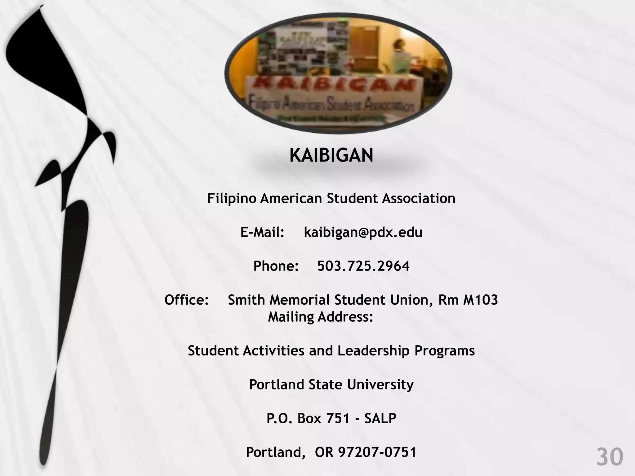 KAIBIGANFilipino American Student AssociationE-Mail: 	kaibigan@pdx.eduPhone: 	503.725.2964Office: 	Smith Memorial Student Union, Rm M103Mailing Address: 	Student Activities and Leadership ProgramsPortland State UniversityP.O. Box 751 - SALPPortland,  OR 97207-075130