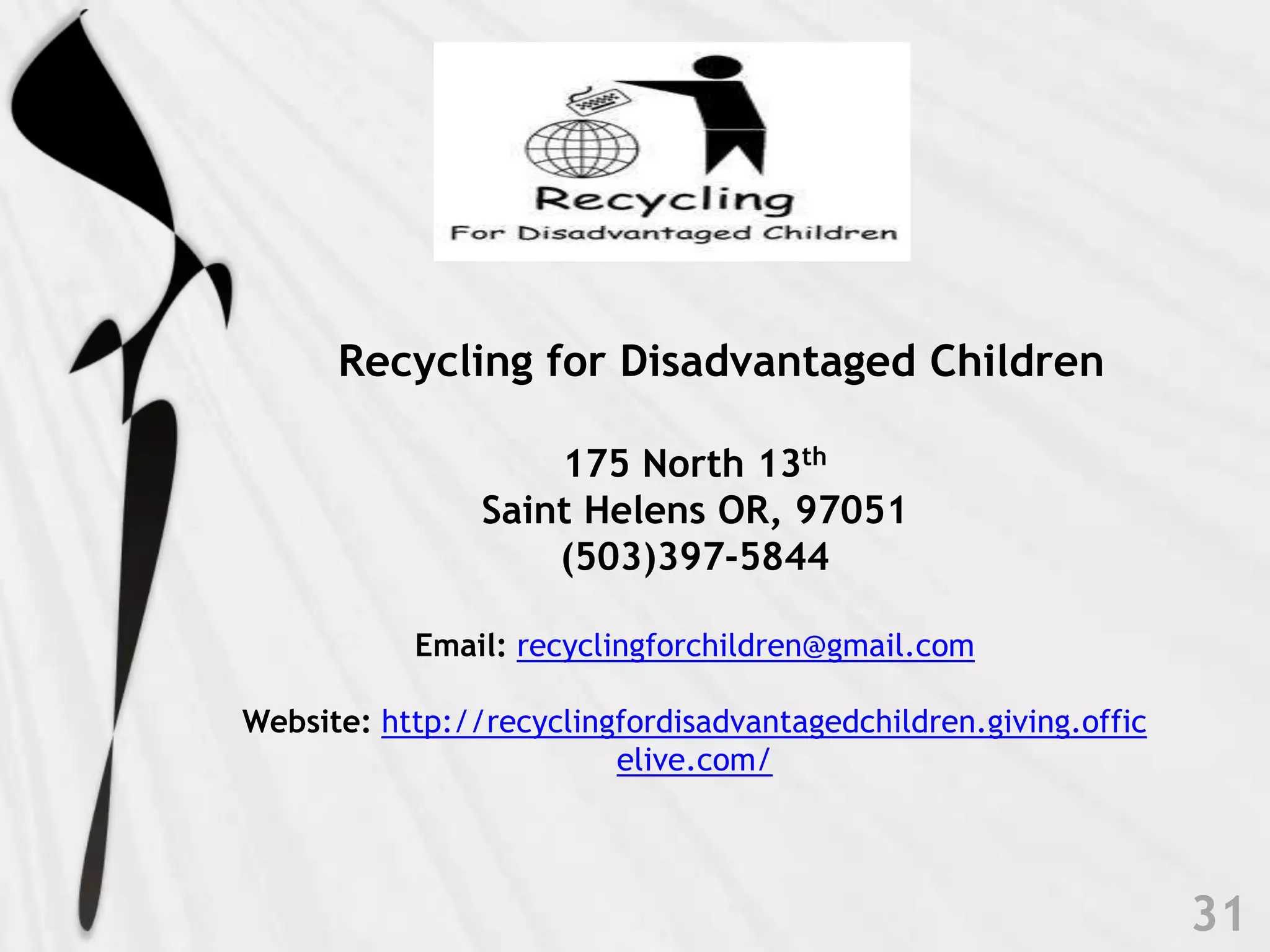    Recycling for Disadvantaged Children175 North 13thSaint Helens OR, 97051(503)397-5844Email: recyclingforchildren@gmail.com Website: http://recyclingfordisadvantagedchildren.giving.officelive.com/ 31