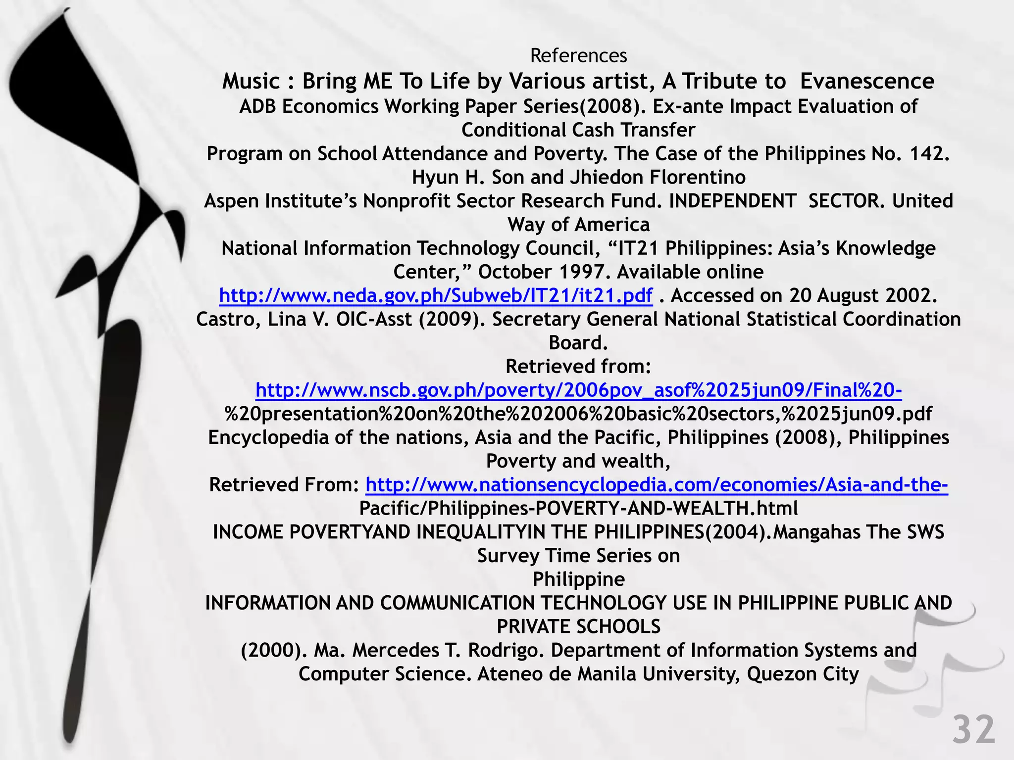 32ReferencesMusic : Bring ME To Life by Various artist, A Tribute to  EvanescenceADB Economics Working Paper Series(2008). Ex-ante Impact Evaluation of Conditional Cash Transfer Program on School Attendance and Poverty. The Case of the Philippines No. 142. Hyun H. Son and JhiedonFlorentinoAspen Institute’s Nonprofit Sector Research Fund. INDEPENDENT  SECTOR. United Way of AmericaNational Information Technology Council, “IT21 Philippines: Asia’s Knowledge Center,” October 1997. Available online http://www.neda.gov.ph/Subweb/IT21/it21.pdf . Accessed on 20 August 2002.Castro, Lina V. OIC-Asst (2009). Secretary General National Statistical Coordination Board.Retrieved from: http://www.nscb.gov.ph/poverty/2006pov_asof%2025jun09/Final%20-%20presentation%20on%20the%202006%20basic%20sectors,%2025jun09.pdfEncyclopedia of the nations, Asia and the Pacific, Philippines (2008), Philippines Poverty and wealth, Retrieved From: http://www.nationsencyclopedia.com/economies/Asia-and-the-Pacific/Philippines-POVERTY-AND-WEALTH.htmlINCOME POVERTYAND INEQUALITYIN THE PHILIPPINES(2004).Mangahas The SWS Survey Time Series on PhilippineINFORMATION AND COMMUNICATION TECHNOLOGY USE IN PHILIPPINE PUBLIC AND PRIVATE SCHOOLS (2000). Ma. Mercedes T. Rodrigo. Department of Information Systems and Computer Science. Ateneo de Manila University, Quezon City