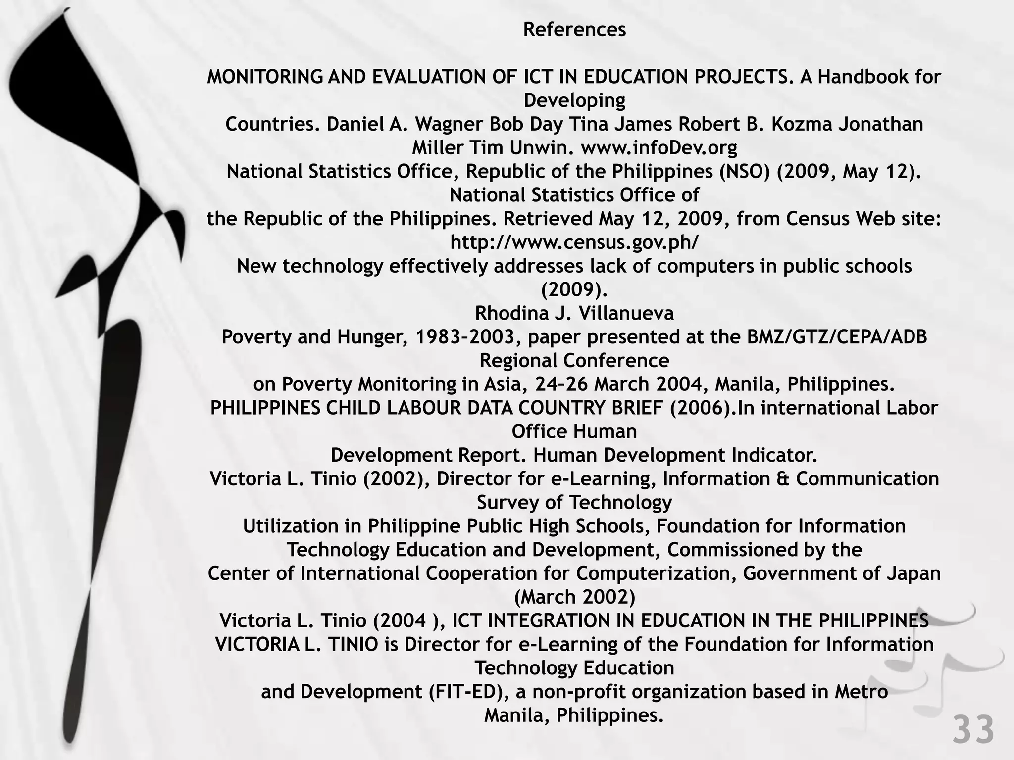 ReferencesMONITORING AND EVALUATION OF ICT IN EDUCATION PROJECTS. A Handbook for Developing Countries. Daniel A. Wagner Bob Day Tina James Robert B. Kozma Jonathan Miller Tim Unwin. www.infoDev.orgNational Statistics Office, Republic of the Philippines (NSO) (2009, May 12). National Statistics Office of the Republic of the Philippines. Retrieved May 12, 2009, from Census Web site: http://www.census.gov.ph/New technology effectively addresses lack of computers in public schools (2009).Rhodina J. Villanueva Poverty and Hunger, 1983–2003, paper presented at the BMZ/GTZ/CEPA/ADB Regional Conferenceon Poverty Monitoring in Asia, 24–26 March 2004, Manila, Philippines.PHILIPPINES CHILD LABOUR DATA COUNTRY BRIEF (2006).In international Labor Office Human Development Report. Human Development Indicator.Victoria L. Tinio (2002), Director for e-Learning, Information & Communication Survey of Technology Utilization in Philippine Public High Schools, Foundation for Information Technology Education and Development, Commissioned by theCenter of International Cooperation for Computerization, Government of Japan (March 2002)Victoria L. Tinio (2004 ), ICT INTEGRATION IN EDUCATION IN THE PHILIPPINESVICTORIA L. TINIO is Director for e-Learning of the Foundation for Information Technology Education and Development (FIT-ED), a non-profit organization based in Metro Manila, Philippines. 33