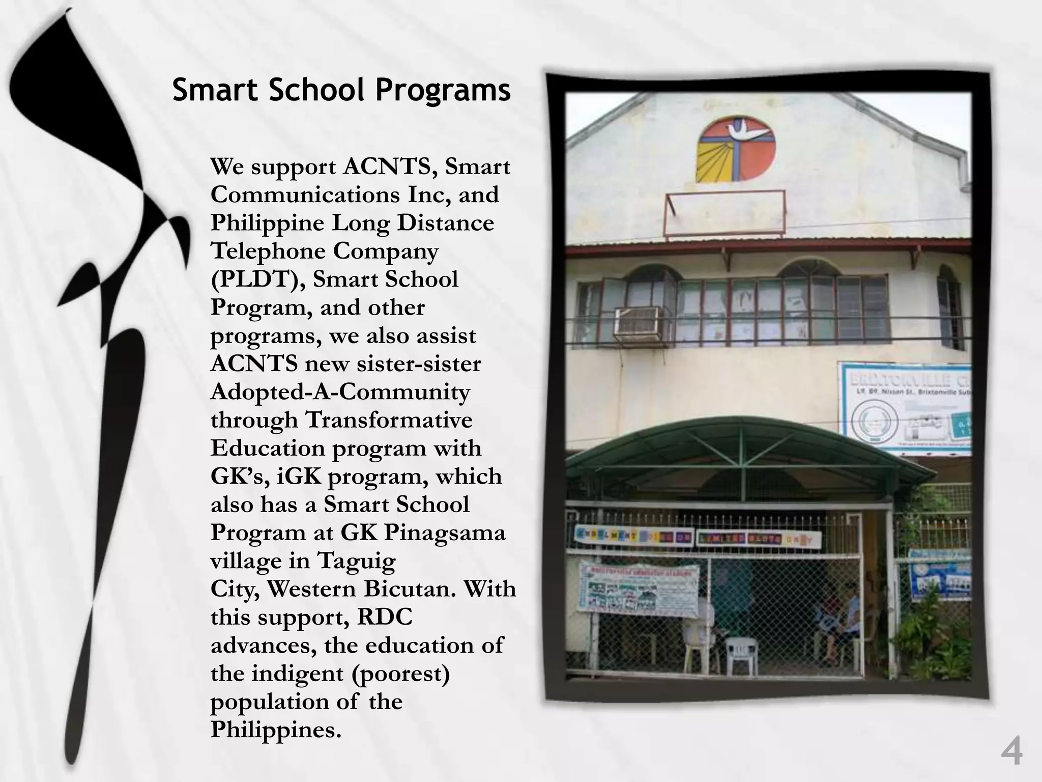 Smart School ProgramsWe support ACNTS, Smart Communications Inc, and Philippine Long Distance Telephone Company (PLDT), Smart School Program, and other programs, we also assist ACNTS new sister-sister Adopted-A-Community through Transformative Education program with GK’s, iGK program, which also has a Smart School Program at GK Pinagsama village in Taguig City, Western Bicutan. With this support, RDC advances, the education of the indigent (poorest) population of the Philippines.4
