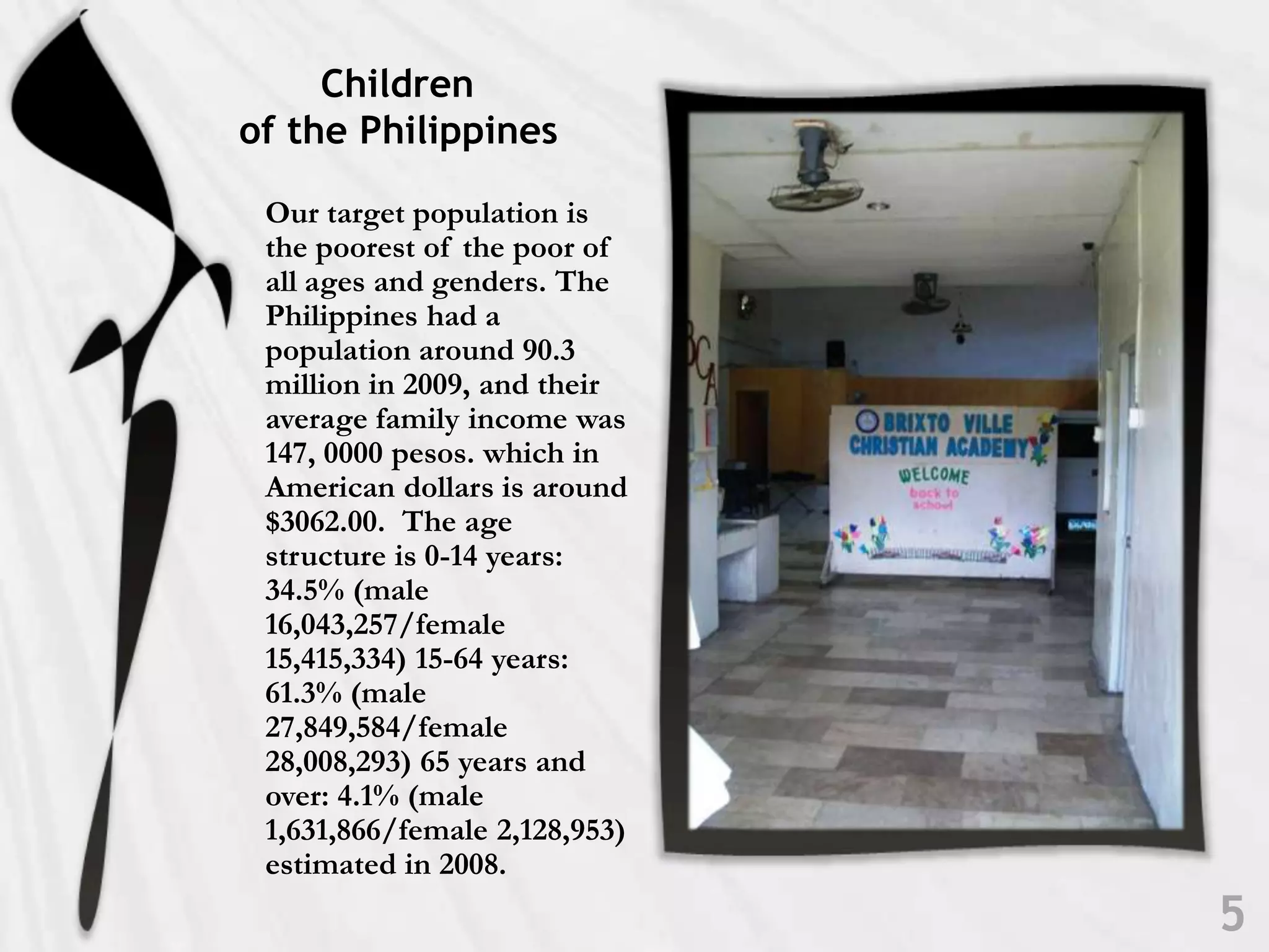            Children    of the PhilippinesOur target population is the poorest of the poor of all ages and genders. The Philippines had a population around 90.3 million in 2009, and their average family income was 147, 0000 pesos. which in American dollars is around $3062.00.  The age structure is 0-14 years: 34.5% (male 16,043,257/female 15,415,334) 15-64 years: 61.3% (male 27,849,584/female 28,008,293) 65 years and over: 4.1% (male 1,631,866/female 2,128,953) estimated in 2008. 5