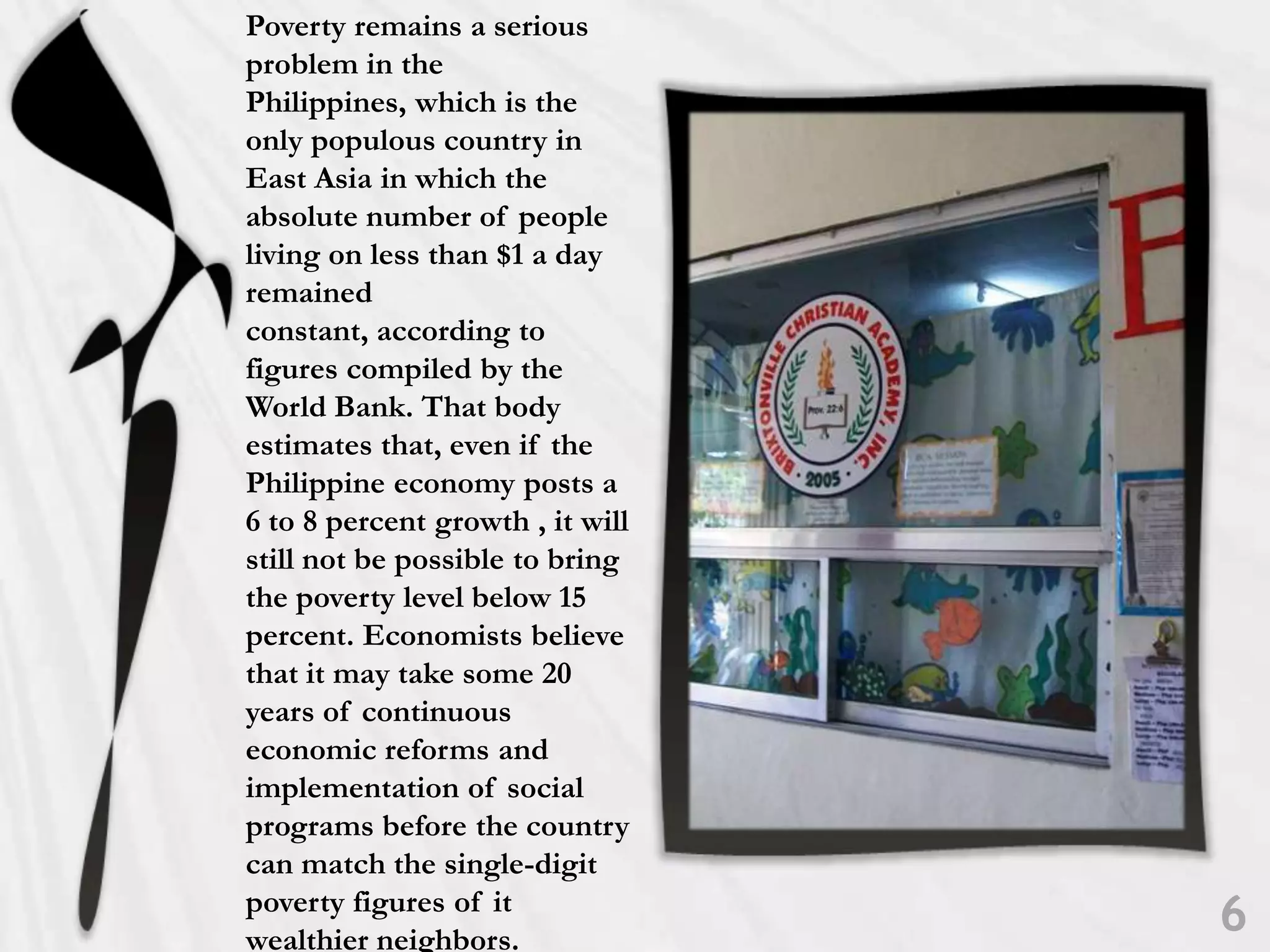 Poverty remains a serious problem in the Philippines, which is the only populous country in East Asia in which the absolute number of people living on less than $1 a day remained constant, according to figures compiled by the World Bank. That body estimates that, even if the Philippine economy posts a 6 to 8 percent growth , it will still not be possible to bring the poverty level below 15 percent. Economists believe that it may take some 20 years of continuous economic reforms and implementation of social programs before the country can match the single-digit poverty figures of it wealthier neighbors. 6