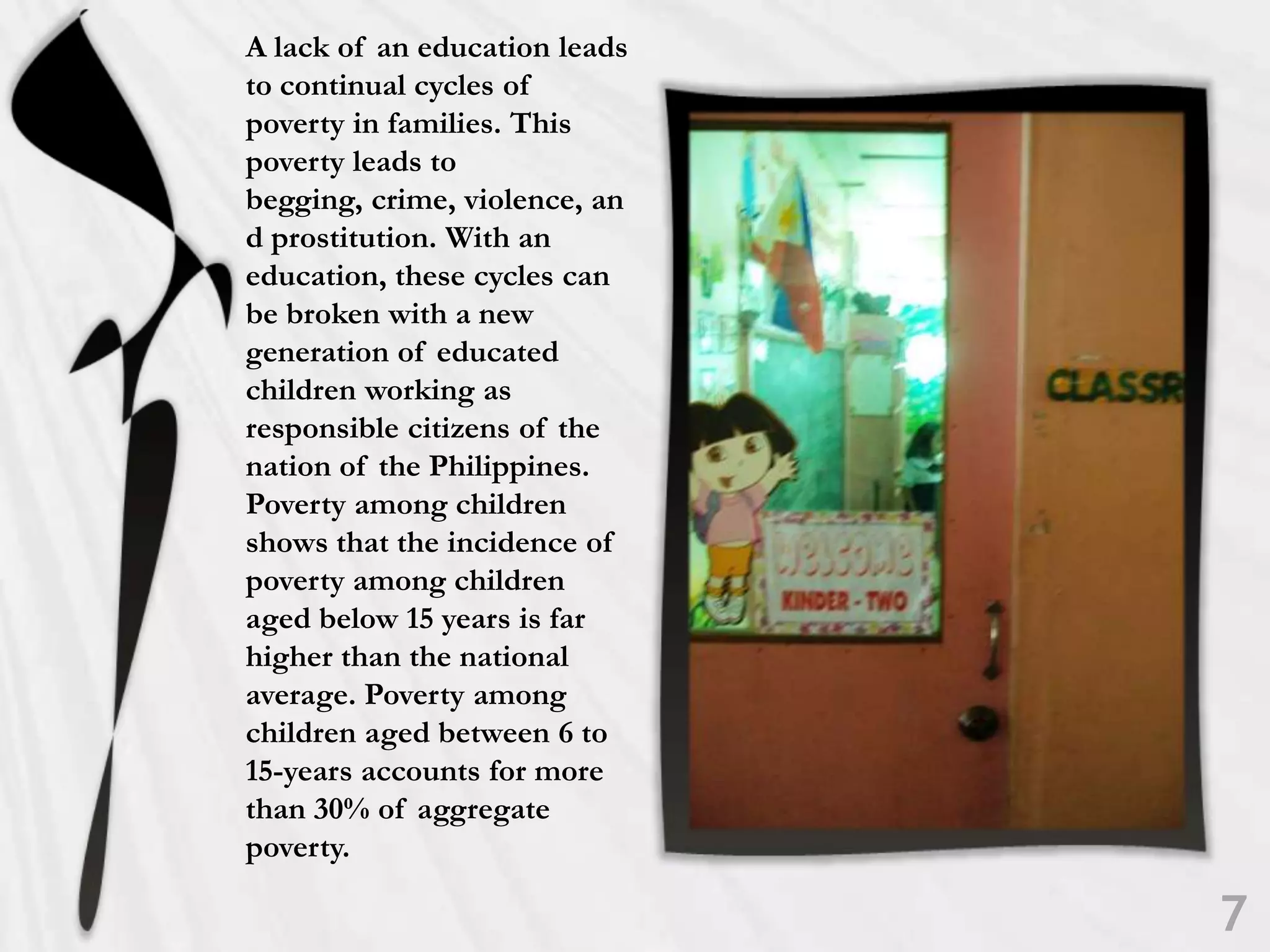 A lack of an education leads to continual cycles of poverty in families. This poverty leads to begging, crime, violence, and prostitution. With an education, these cycles can be broken with a new generation of educated children working as responsible citizens of the nation of the Philippines. Poverty among children shows that the incidence of poverty among children aged below 15 years is far higher than the national average. Poverty among children aged between 6 to 15-years accounts for more than 30% of aggregate poverty.7
