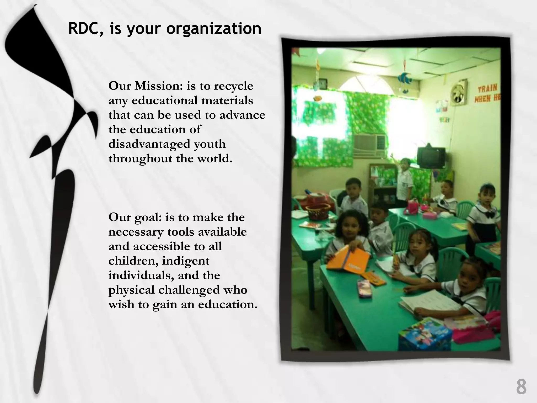 RDC, is your organizationOur Mission: is to recycle any educational materials that can be used to advance the education of disadvantaged youth throughout the world. Our goal: is to make the necessary tools available and accessible to all children, indigent individuals, and the physical challenged who wish to gain an education.8