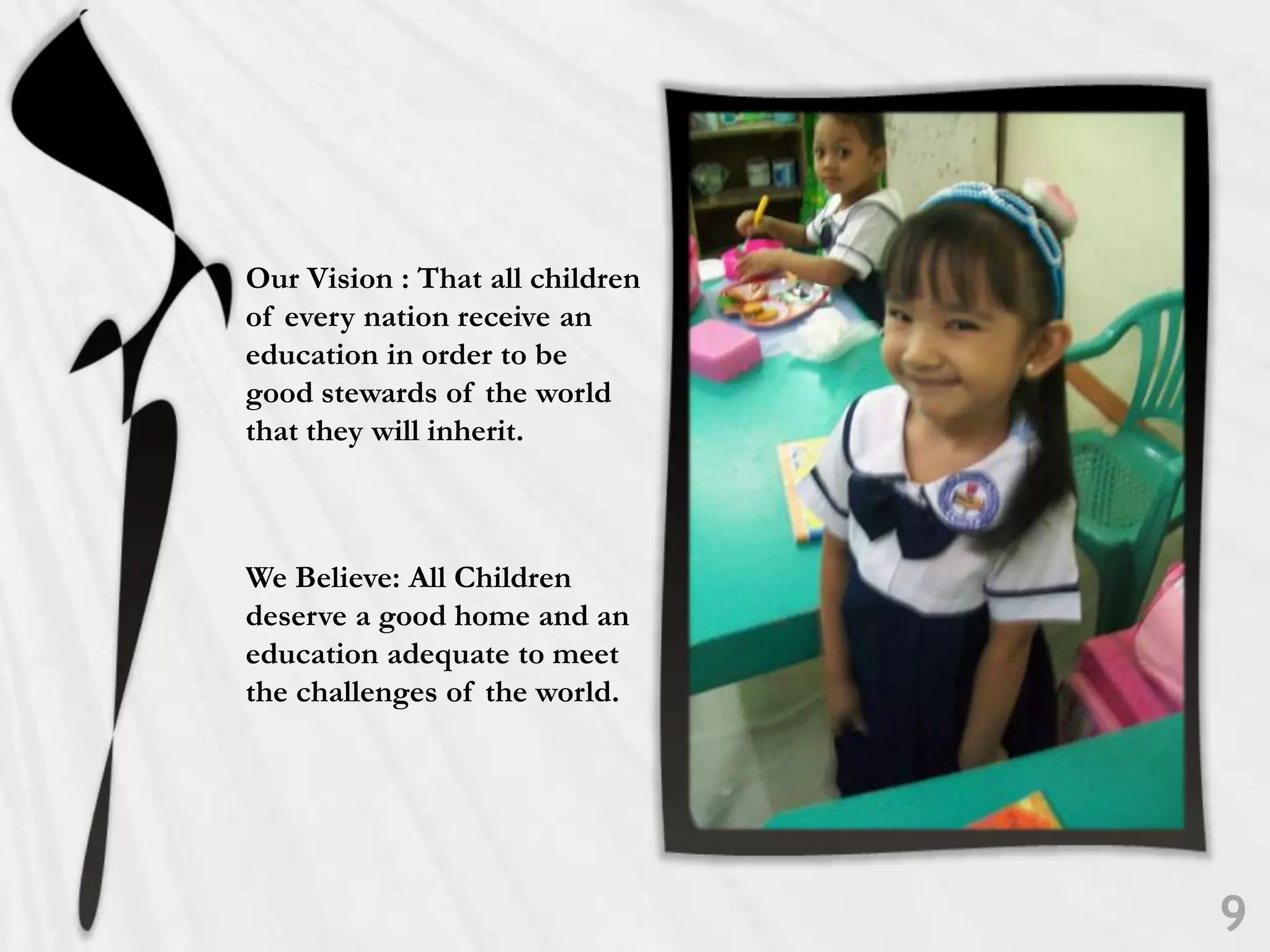 Our Vision : That all children of every nation receive an education in order to be good stewards of the world that they will inherit. We Believe: All Children deserve a good home and an education adequate to meet the challenges of the world. 9