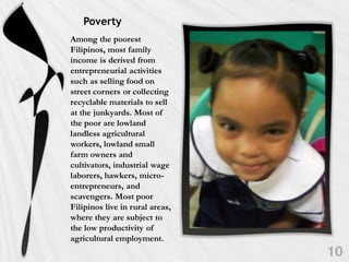Poverty
Among the poorest
Filipinos, most family
income is derived from
entrepreneurial activities
such as selling food on
street corners or collecting
recyclable materials to sell
at the junkyards. Most of
the poor are lowland
landless agricultural
workers, lowland small
farm owners and
cultivators, industrial wage
laborers, hawkers, micro-
entrepreneurs, and
scavengers. Most poor
Filipinos live in rural areas,
where they are subject to
the low productivity of
agricultural employment.
 