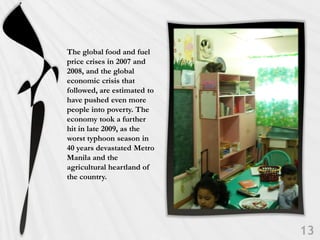 The global food and fuel
price crises in 2007 and
2008, and the global
economic crisis that
followed, are estimated to
have pushed even more
people into poverty. The
economy took a further
hit in late 2009, as the
worst typhoon season in
40 years devastated Metro
Manila and the
agricultural heartland of
the country.
 