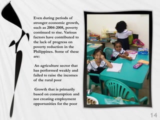 Even during periods of
stronger economic growth,
such as 2004-2008, poverty
continued to rise. Various
factors have contributed to
the lack of progress on
poverty reduction in the
Philippines. Some of these
are:

 An agriculture sector that
has performed weakly and
failed to raise the incomes
of the rural poor

Growth that is primarily
based on consumption and
not creating employment
opportunities for the poor
 