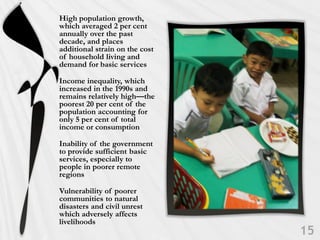 High population growth,
which averaged 2 per cent
annually over the past
decade, and places
additional strain on the cost
of household living and
demand for basic services

Income inequality, which
increased in the 1990s and
remains relatively high—the
poorest 20 per cent of the
population accounting for
only 5 per cent of total
income or consumption

Inability of the government
to provide sufficient basic
services, especially to
people in poorer remote
regions

Vulnerability of poorer
communities to natural
disasters and civil unrest
which adversely affects
livelihoods
 