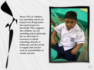 About 74% of children
not attending school are
found to be living below
the national poverty
threshold. This suggests
that children are not
attending school primarily
due to their lack of
resources to afford
schooling, directly or
indirectly, and due partly
to supply-side factors
such as unavailability of
nearby schools.
 