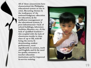 All of these assessments have
characterized the Philippine
educational system as one in
crisis. Recurring themes 1)
the inadequacy of the
national budgetary allocation
for education; 2) the
inefficient management of
the educational system; 3)
poor infrastructure—lack of
school buildings, laboratory
facilities, libraries, etc.; 4) the
lack of qualified teachers—
this coupled with the lack of
classrooms results in class
sizes of up to 110, with 60
being the norm; 5)
deteriorating student
performance, most
significantly in science, math
and English; and 6) the need
for quality assurance in
teacher education
institutions and for improved
in-service training.
 