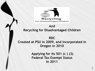 And
   Recycling for Disadvantaged Children

                    RDC
Created at PSU in 2009, and incorporated in
              Oregon in 2010

        Applying for its 501 (c ) (3)
        Federal Tax Exempt Status
                 In 2011
 