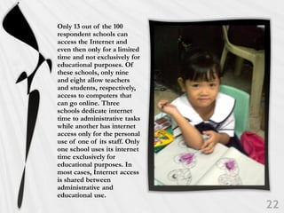 Only 13 out of the 100
respondent schools can
access the Internet and
even then only for a limited
time and not exclusively for
educational purposes. Of
these schools, only nine
and eight allow teachers
and students, respectively,
access to computers that
can go online. Three
schools dedicate internet
time to administrative tasks
while another has internet
access only for the personal
use of one of its staff. Only
one school uses its internet
time exclusively for
educational purposes. In
most cases, Internet access
is shared between
administrative and
educational use.
 