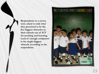 Respondents to a survey
were asked to rank what
they perceived to be the
five biggest obstacles to
their schools use of ICT
for teaching and learning.
Lack of enough computers
is the single biggest
obstacle according to the
respondents.
 