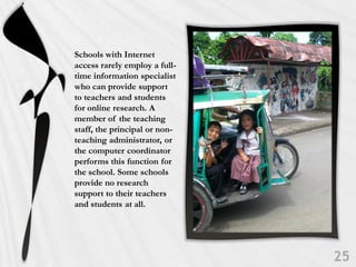 Schools with Internet
access rarely employ a full-
time information specialist
who can provide support
to teachers and students
for online research. A
member of the teaching
staff, the principal or non-
teaching administrator, or
the computer coordinator
performs this function for
the school. Some schools
provide no research
support to their teachers
and students at all.
 