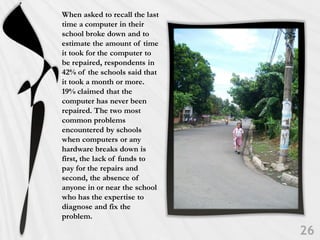 When asked to recall the last
time a computer in their
school broke down and to
estimate the amount of time
it took for the computer to
be repaired, respondents in
42% of the schools said that
it took a month or more.
19% claimed that the
computer has never been
repaired. The two most
common problems
encountered by schools
when computers or any
hardware breaks down is
first, the lack of funds to
pay for the repairs and
second, the absence of
anyone in or near the school
who has the expertise to
diagnose and fix the
problem.
 