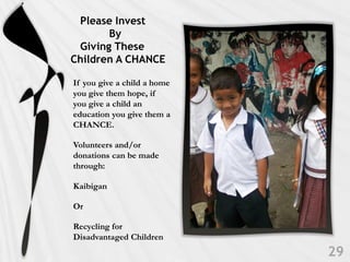 Please Invest
       By
 Giving These
Children A CHANCE

If you give a child a home
you give them hope, if
you give a child an
education you give them a
CHANCE.

Volunteers and/or
donations can be made
through:

Kaibigan

Or

Recycling for
Disadvantaged Children
 