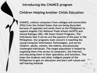 Introducing the CHANCE program

Children Helping Another Childs Education

CHANCE, collects computers from colleges and universities
(PSU) from the Untied States that are being discarded
because of upgrades and sends them to the Philippines to
support Angeles City National Trade School (ACNTS) and
Gawad Kalingas (GK), iGK Smart School Programs. The
individuals that it serves are the poorest of the poor in the
Philippines. Our programs main concern is teaching the
young Computer Information Technologies, and serves
children, adults, women, the elderly, and physically
challenged individuals. The target population is helped by
supplying them free access to computers, the internet,
and educating them in their operations and functions. This
helps the students and other indigent people of the
Philippines to gain an education and learn self-values and
self-leaning methods
 