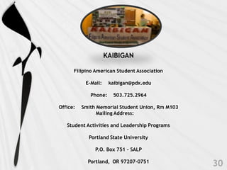 KAIBIGAN

      Filipino American Student Association

           E-Mail:    kaibigan@pdx.edu

             Phone:    503.725.2964

Office:   Smith Memorial Student Union, Rm M103
                Mailing Address:

   Student Activities and Leadership Programs

            Portland State University

               P.O. Box 751 - SALP

            Portland, OR 97207-0751
 