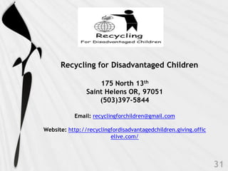 Recycling for Disadvantaged Children

                    175 North 13th
                Saint Helens OR, 97051
                    (503)397-5844

           Email: recyclingforchildren@gmail.com

Website: http://recyclingfordisadvantagedchildren.giving.offic
                         elive.com/
 