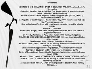 References

MONITORING AND EVALUATION OF ICT IN EDUCATION PROJECTS. A Handbook for
                                     Developing
  Countries. Daniel A. Wagner Bob Day Tina James Robert B. Kozma Jonathan
                        Miller Tim Unwin. www.infoDev.org
  National Statistics Office, Republic of the Philippines (NSO) (2009, May 12).
                            National Statistics Office of
the Republic of the Philippines. Retrieved May 12, 2009, from Census Web site:
                             http://www.census.gov.ph/
   New technology effectively addresses lack of computers in public schools
                                       (2009).
                                Rhodina J. Villanueva
  Poverty and Hunger, 1983–2003, paper presented at the BMZ/GTZ/CEPA/ADB
                                 Regional Conference
     on Poverty Monitoring in Asia, 24–26 March 2004, Manila, Philippines.
PHILIPPINES CHILD LABOUR DATA COUNTRY BRIEF (2006).In international Labor
                                    Office Human
              Development Report. Human Development Indicator.
Victoria L. Tinio (2002), Director for e-Learning, Information & Communication
                                Survey of Technology
    Utilization in Philippine Public High Schools, Foundation for Information
          Technology Education and Development, Commissioned by the
Center of International Cooperation for Computerization, Government of Japan
                                    (March 2002)
 Victoria L. Tinio (2004 ), ICT INTEGRATION IN EDUCATION IN THE PHILIPPINES
 VICTORIA L. TINIO is Director for e-Learning of the Foundation for Information
                                Technology Education
  and Development (FIT-ED), a non-profit organization based in Metro Manila,
                                     Philippines.
 