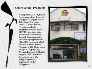 Smart School Programs

  We support ACNTS, Smart
  Communications Inc, and
  Philippine Long Distance
  Telephone Company
  (PLDT), Smart School
  Program, and other
  programs, we also assist
  ACNTS new sister-sister
  Adopted-A-Community
  through Transformative
  Education program with
  GK’s, iGK program, which
  also has a Smart School
  Program at GK Pinagsama
  village in Taguig City,
  Western Bicutan. With this
  support, RDC advances,
  the education of the
  indigent (poorest)
  population of the
  Philippines.
 