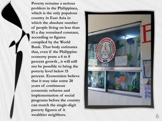 Poverty remains a serious
problem in the Philippines,
which is the only populous
country in East Asia in
which the absolute number
of people living on less than
$1 a day remained constant,
according to figures
compiled by the World
Bank. That body estimates
that, even if the Philippine
economy posts a 6 to 8
percent growth , it will still
not be possible to bring the
poverty level below 15
percent. Economists believe
that it may take some 20
years of continuous
economic reforms and
implementation of social
programs before the country
can match the single-digit
poverty figures of it
wealthier neighbors.
 